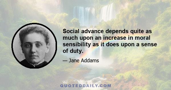 Social advance depends quite as much upon an increase in moral sensibility as it does upon a sense of duty.