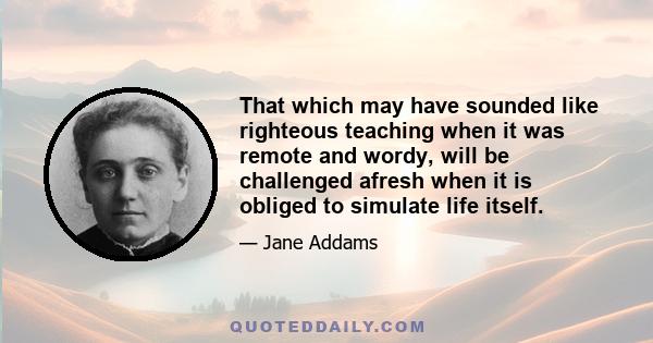 That which may have sounded like righteous teaching when it was remote and wordy, will be challenged afresh when it is obliged to simulate life itself.