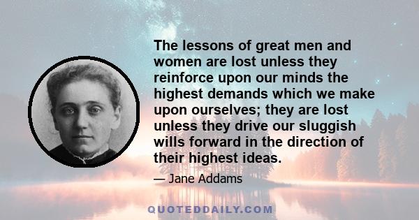 The lessons of great men and women are lost unless they reinforce upon our minds the highest demands which we make upon ourselves; they are lost unless they drive our sluggish wills forward in the direction of their