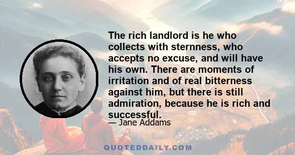 The rich landlord is he who collects with sternness, who accepts no excuse, and will have his own. There are moments of irritation and of real bitterness against him, but there is still admiration, because he is rich