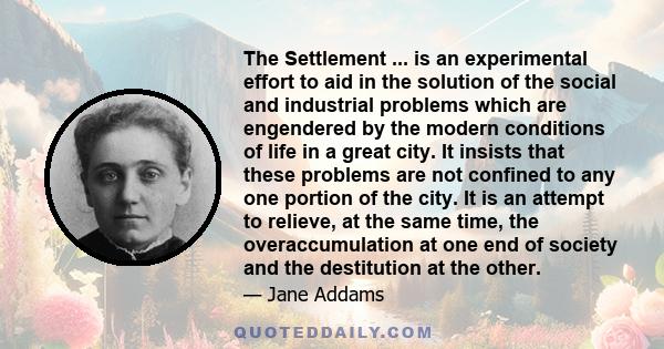 The Settlement ... is an experimental effort to aid in the solution of the social and industrial problems which are engendered by the modern conditions of life in a great city. It insists that these problems are not