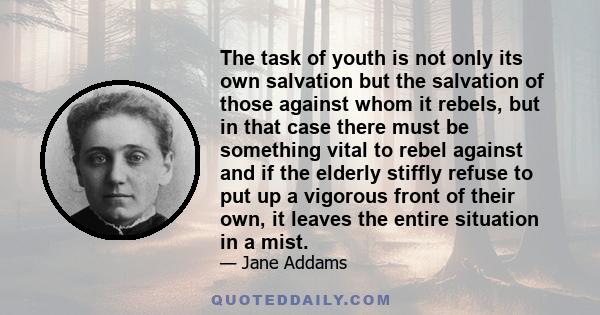 The task of youth is not only its own salvation but the salvation of those against whom it rebels, but in that case there must be something vital to rebel against and if the elderly stiffly refuse to put up a vigorous