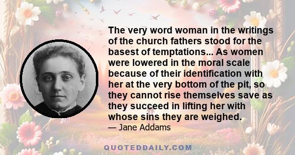 The very word woman in the writings of the church fathers stood for the basest of temptations... As women were lowered in the moral scale because of their identification with her at the very bottom of the pit, so they