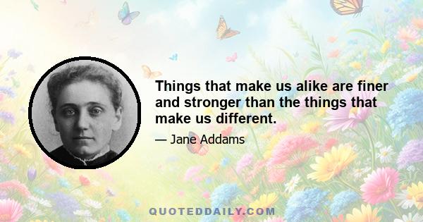 Things that make us alike are finer and stronger than the things that make us different.