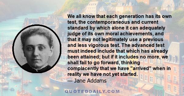 We all know that each generation has its own test, the contemporaneous and current standard by which alone it can adequately judge of its own moral achievements, and that it may not legitimately use a previous and less