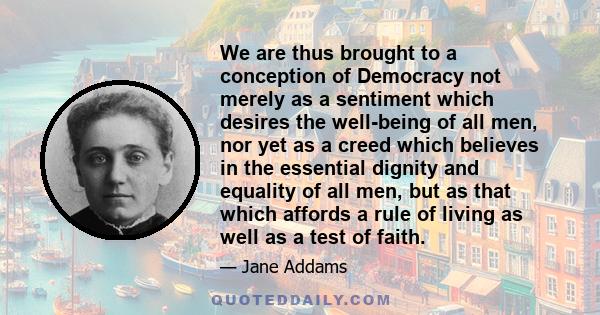 We are thus brought to a conception of Democracy not merely as a sentiment which desires the well-being of all men, nor yet as a creed which believes in the essential dignity and equality of all men, but as that which