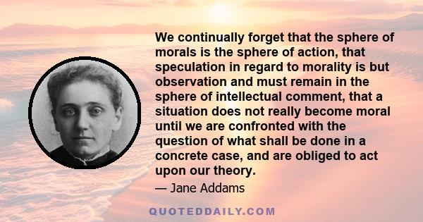 We continually forget that the sphere of morals is the sphere of action, that speculation in regard to morality is but observation and must remain in the sphere of intellectual comment, that a situation does not really