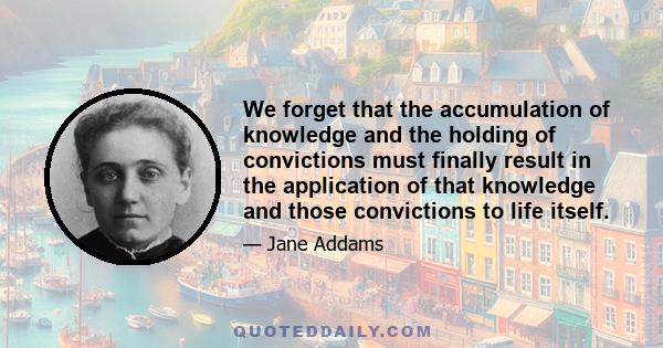 We forget that the accumulation of knowledge and the holding of convictions must finally result in the application of that knowledge and those convictions to life itself.