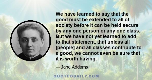 We have learned to say that the good must be extended to all of society before it can be held secure by any one person or any one class. But we have not yet learned to add to that statement, that unless all [people] and 