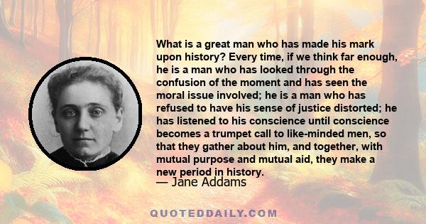 What is a great man who has made his mark upon history? Every time, if we think far enough, he is a man who has looked through the confusion of the moment and has seen the moral issue involved; he is a man who has