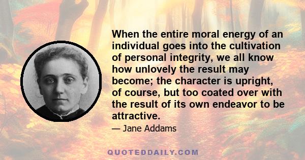 When the entire moral energy of an individual goes into the cultivation of personal integrity, we all know how unlovely the result may become; the character is upright, of course, but too coated over with the result of