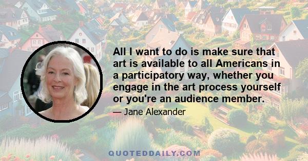 All I want to do is make sure that art is available to all Americans in a participatory way, whether you engage in the art process yourself or you're an audience member.