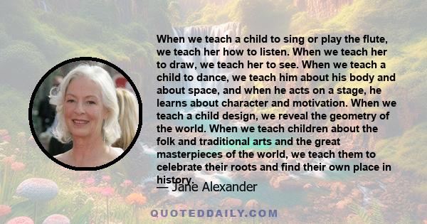 When we teach a child to sing or play the flute, we teach her how to listen. When we teach her to draw, we teach her to see. When we teach a child to dance, we teach him about his body and about space, and when he acts