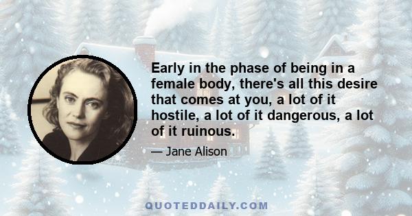 Early in the phase of being in a female body, there's all this desire that comes at you, a lot of it hostile, a lot of it dangerous, a lot of it ruinous.