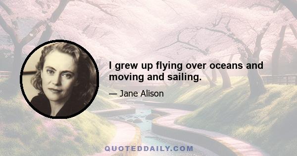 I grew up flying over oceans and moving and sailing.