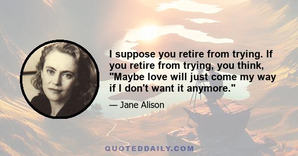 I suppose you retire from trying. If you retire from trying, you think, Maybe love will just come my way if I don't want it anymore.