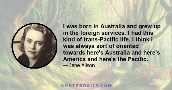 I was born in Australia and grew up in the foreign services. I had this kind of trans-Pacific life. I think I was always sort of oriented towards here's Australia and here's America and here's the Pacific.