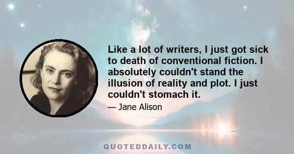 Like a lot of writers, I just got sick to death of conventional fiction. I absolutely couldn't stand the illusion of reality and plot. I just couldn't stomach it.