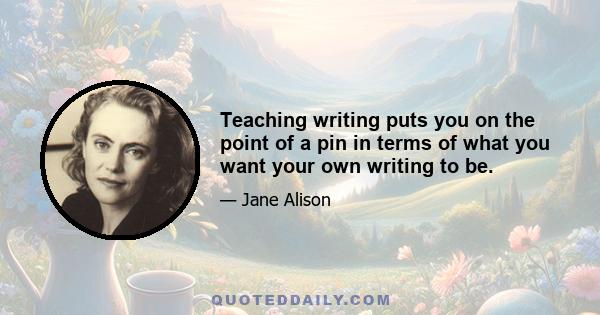 Teaching writing puts you on the point of a pin in terms of what you want your own writing to be.