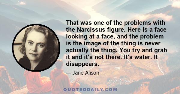 That was one of the problems with the Narcissus figure. Here is a face looking at a face, and the problem is the image of the thing is never actually the thing. You try and grab it and it's not there. It's water. It