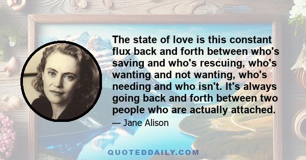 The state of love is this constant flux back and forth between who's saving and who's rescuing, who's wanting and not wanting, who's needing and who isn't. It's always going back and forth between two people who are