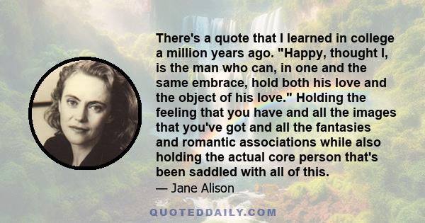 There's a quote that I learned in college a million years ago. Happy, thought I, is the man who can, in one and the same embrace, hold both his love and the object of his love. Holding the feeling that you have and all