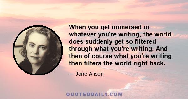 When you get immersed in whatever you're writing, the world does suddenly get so filtered through what you're writing. And then of course what you're writing then filters the world right back.