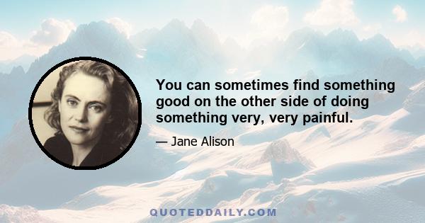 You can sometimes find something good on the other side of doing something very, very painful.