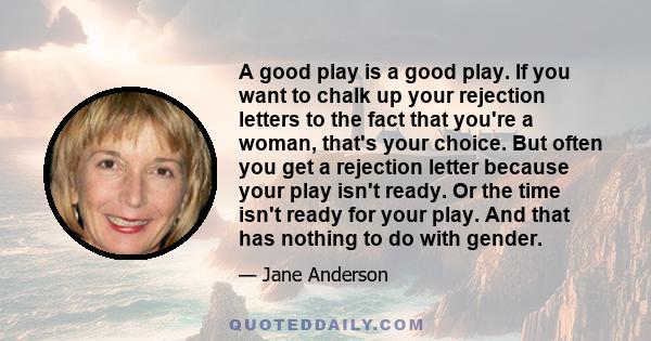 A good play is a good play. If you want to chalk up your rejection letters to the fact that you're a woman, that's your choice. But often you get a rejection letter because your play isn't ready. Or the time isn't ready 