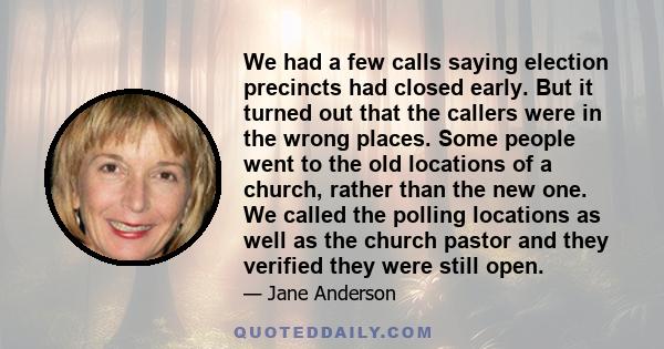 We had a few calls saying election precincts had closed early. But it turned out that the callers were in the wrong places. Some people went to the old locations of a church, rather than the new one. We called the