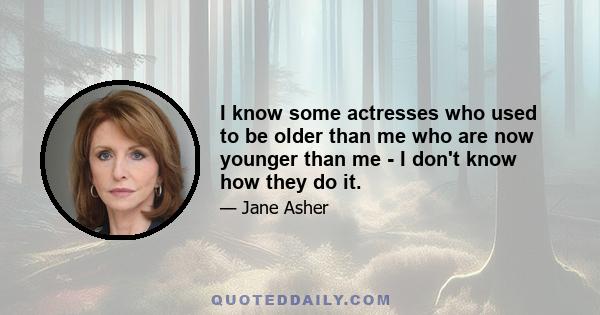 I know some actresses who used to be older than me who are now younger than me - I don't know how they do it.