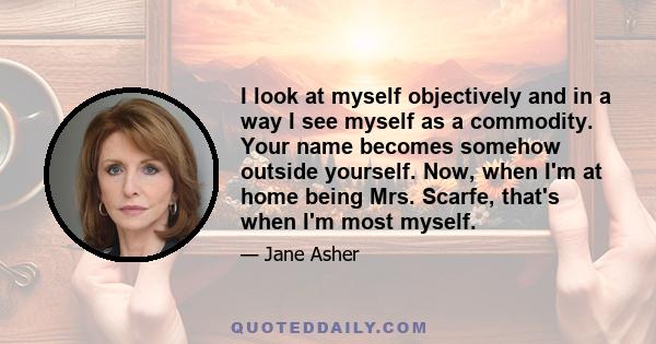 I look at myself objectively and in a way I see myself as a commodity. Your name becomes somehow outside yourself. Now, when I'm at home being Mrs. Scarfe, that's when I'm most myself.