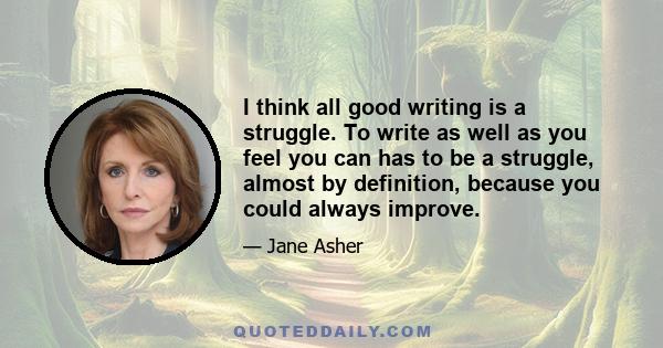 I think all good writing is a struggle. To write as well as you feel you can has to be a struggle, almost by definition, because you could always improve.