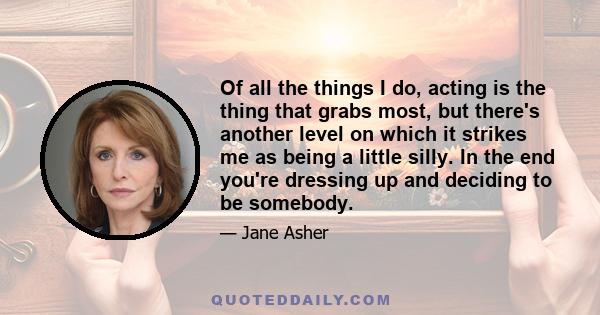 Of all the things I do, acting is the thing that grabs most, but there's another level on which it strikes me as being a little silly. In the end you're dressing up and deciding to be somebody.