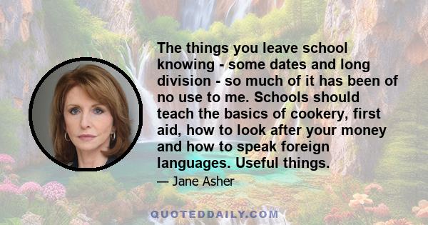 The things you leave school knowing - some dates and long division - so much of it has been of no use to me. Schools should teach the basics of cookery, first aid, how to look after your money and how to speak foreign