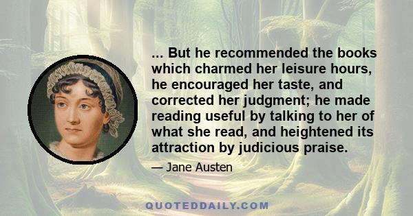 ... But he recommended the books which charmed her leisure hours, he encouraged her taste, and corrected her judgment; he made reading useful by talking to her of what she read, and heightened its attraction by