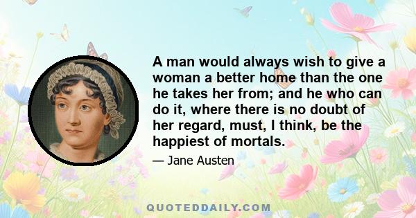 A man would always wish to give a woman a better home than the one he takes her from; and he who can do it, where there is no doubt of her regard, must, I think, be the happiest of mortals.