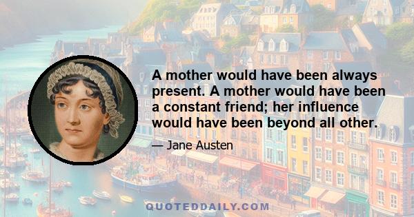 A mother would have been always present. A mother would have been a constant friend; her influence would have been beyond all other.