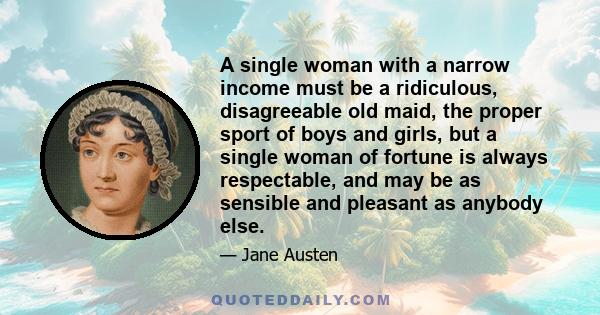 A single woman with a narrow income must be a ridiculous, disagreeable old maid, the proper sport of boys and girls, but a single woman of fortune is always respectable, and may be as sensible and pleasant as anybody