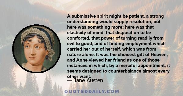 A submissive spirit might be patient, a strong understanding would supply resolution, but here was something more; here was that elasticity of mind, that disposition to be comforted, that power of turning readily from