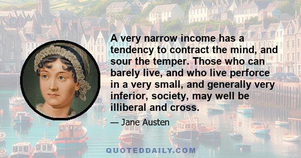 A very narrow income has a tendency to contract the mind, and sour the temper. Those who can barely live, and who live perforce in a very small, and generally very inferior, society, may well be illiberal and cross.