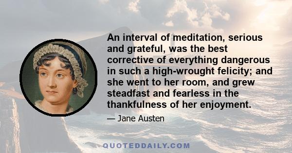 An interval of meditation, serious and grateful, was the best corrective of everything dangerous in such a high-wrought felicity; and she went to her room, and grew steadfast and fearless in the thankfulness of her