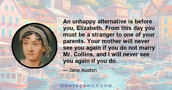 An unhappy alternative is before you, Elizabeth. From this day you must be a stranger to one of your parents. Your mother will never see you again if you do not marry Mr. Collins, and I will never see you again if you