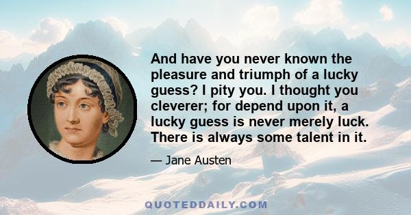 And have you never known the pleasure and triumph of a lucky guess? I pity you. I thought you cleverer; for depend upon it, a lucky guess is never merely luck. There is always some talent in it.