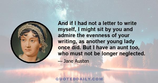 And if I had not a letter to write myself, I might sit by you and admire the evenness of your writing, as another young lady once did. But I have an aunt too, who must not be longer neglected.