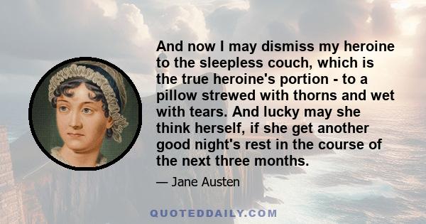 And now I may dismiss my heroine to the sleepless couch, which is the true heroine's portion - to a pillow strewed with thorns and wet with tears. And lucky may she think herself, if she get another good night's rest in 