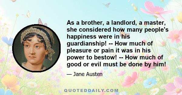 As a brother, a landlord, a master, she considered how many people's happiness were in his guardianship! -- How much of pleasure or pain it was in his power to bestow! -- How much of good or evil must be done by him!