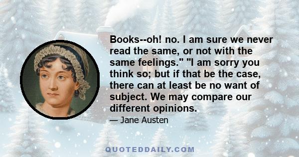 Books--oh! no. I am sure we never read the same, or not with the same feelings. I am sorry you think so; but if that be the case, there can at least be no want of subject. We may compare our different opinions.