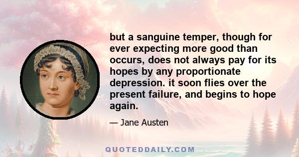 but a sanguine temper, though for ever expecting more good than occurs, does not always pay for its hopes by any proportionate depression. it soon flies over the present failure, and begins to hope again.