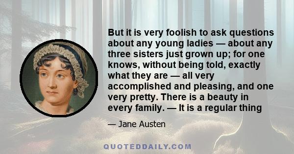 But it is very foolish to ask questions about any young ladies — about any three sisters just grown up; for one knows, without being told, exactly what they are — all very accomplished and pleasing, and one very pretty. 